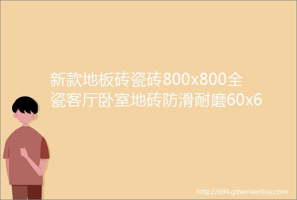 新款地板砖瓷砖800x800全瓷客厅卧室地砖防滑耐磨60x60工程批发